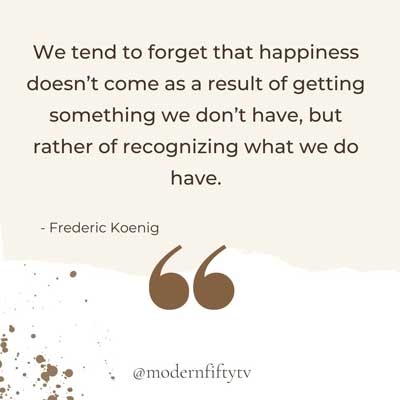 we tend to forget that happiness doesn't come as a result of getting something we don't have, but rather of recognizing and appreciating what we do have - Frederick Koenig